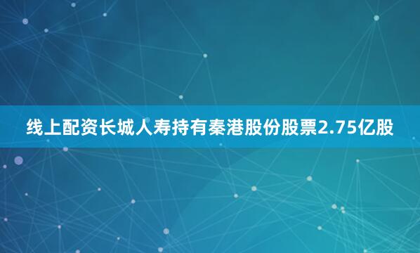 线上配资长城人寿持有秦港股份股票2.75亿股