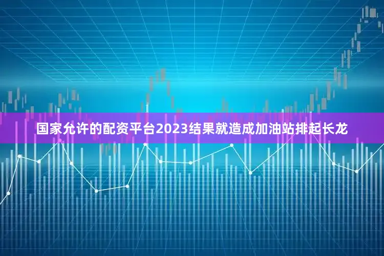 国家允许的配资平台2023结果就造成加油站排起长龙