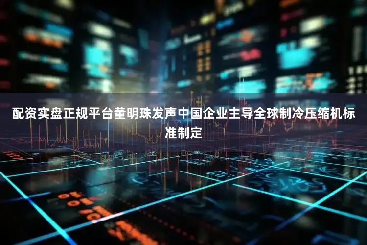 配资实盘正规平台董明珠发声中国企业主导全球制冷压缩机标准制定