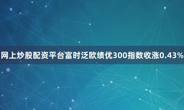 网上炒股配资平台富时泛欧绩优300指数收涨0.43%