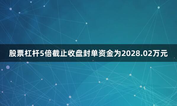 股票杠杆5倍截止收盘封单资金为2028.02万元