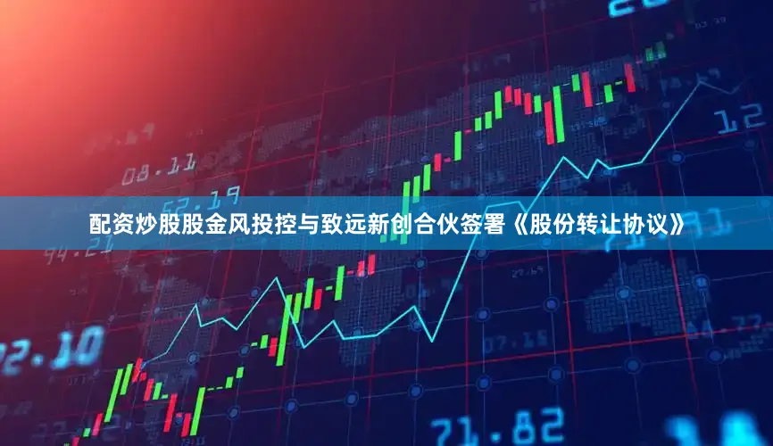 配资炒股股金风投控与致远新创合伙签署《股份转让协议》