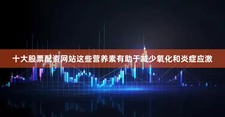 十大股票配资网站这些营养素有助于减少氧化和炎症应激