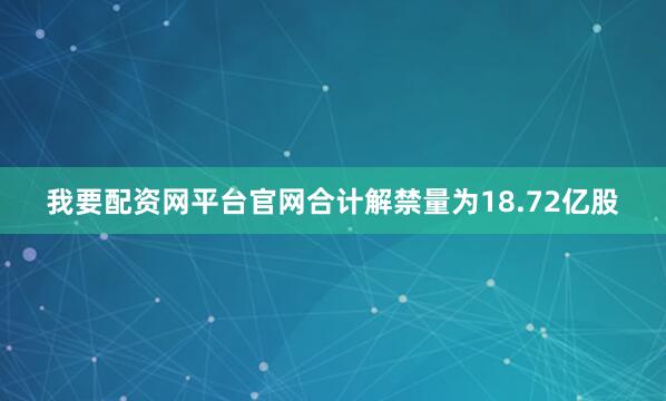 我要配资网平台官网合计解禁量为18.72亿股