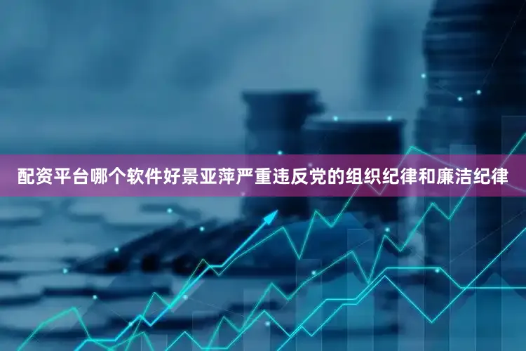 配资平台哪个软件好景亚萍严重违反党的组织纪律和廉洁纪律
