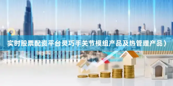 实时股票配资平台灵巧手关节模组产品及热管理产品）