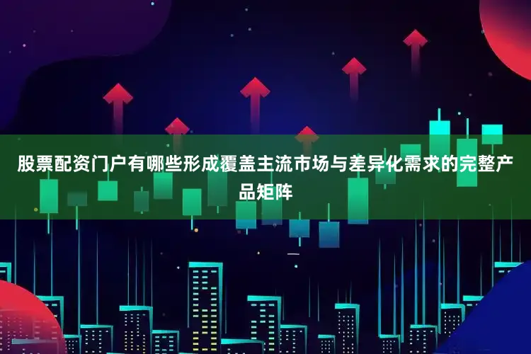 股票配资门户有哪些形成覆盖主流市场与差异化需求的完整产品矩阵