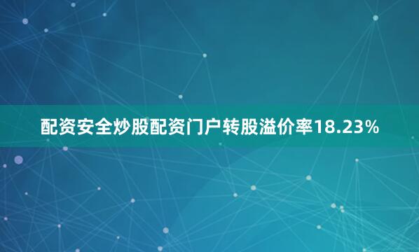 配资安全炒股配资门户转股溢价率18.23%